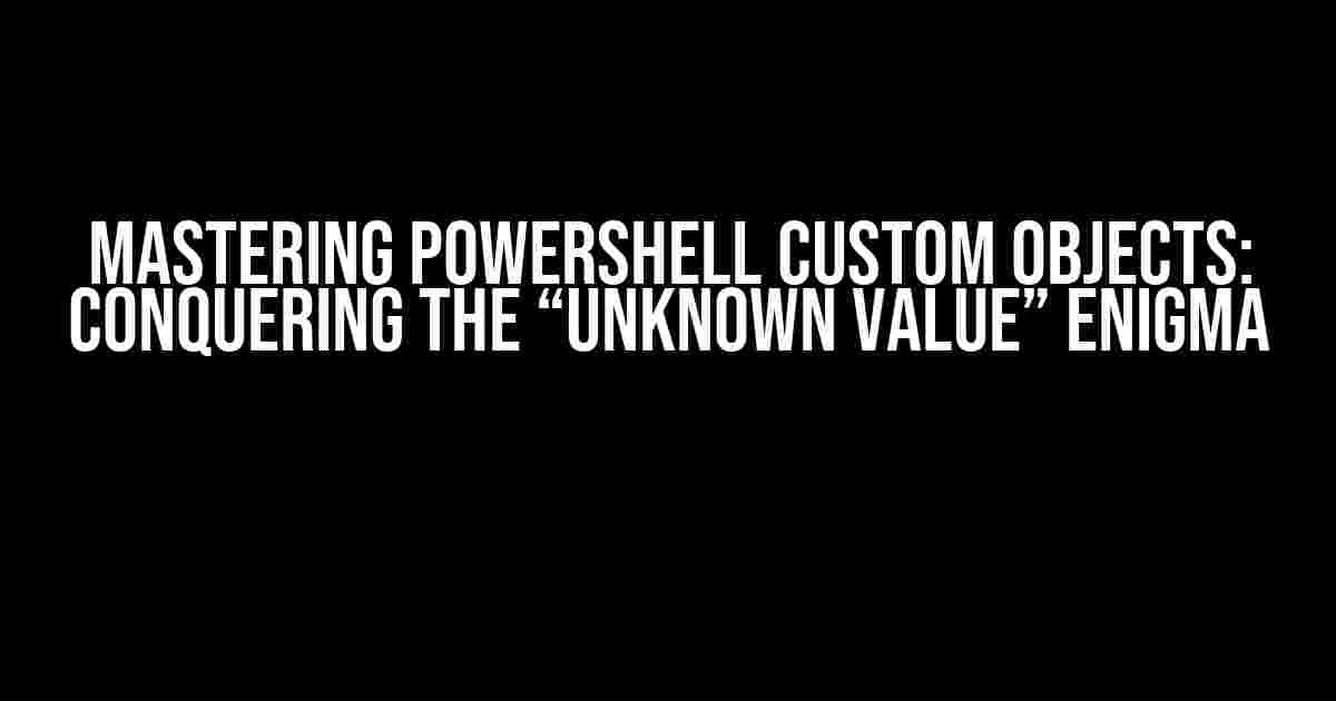 Mastering PowerShell Custom Objects: Conquering the “Unknown value” Enigma